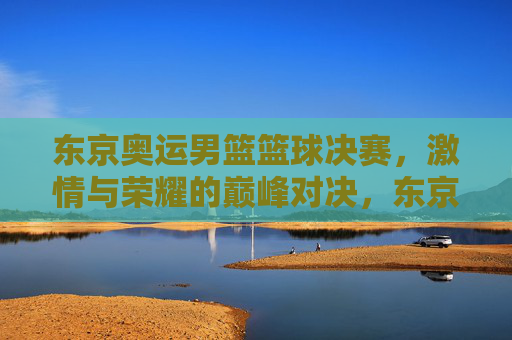 东京奥运男篮篮球决赛，激情与荣耀的巅峰对决，东京奥运男篮篮球决赛，激情与荣耀的巅峰对决
