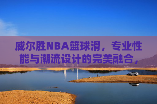 威尔胜NBA篮球滑,专业性能与潮流设计的完美融合,助力篮球爱好者突破自我,威尔胜NBA篮球滑,专业性能与潮流设计完美融合,助力篮球爱好者突破自我