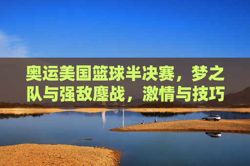 奥运美国篮球半决赛，梦之队与强敌鏖战，激情与技巧的极致碰撞，奥运美国篮球半决赛，梦之队与强敌鏖战，激情与技巧的极致碰撞