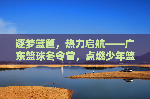 逐梦篮筐，热力启航——广东篮球冬令营，点燃少年篮球热情，铸就未来篮球之星，逐梦篮筐，热力启航——广东篮球冬令营，点燃少年篮球热情，铸就未来篮球之星