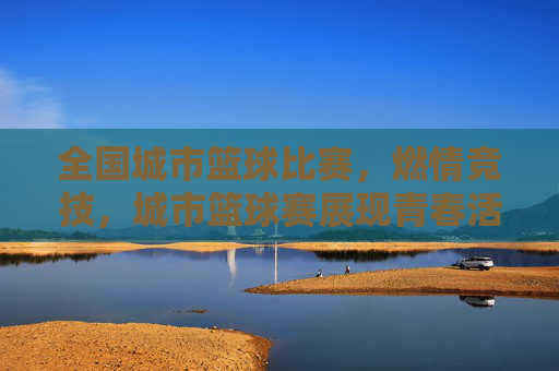 全国城市篮球比赛，燃情竞技，城市篮球赛展现青春活力与城市魅力，全国城市篮球赛，燃情竞技，青春活力与城市魅力展现