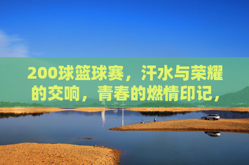 200球篮球赛，汗水与荣耀的交响，青春的燃情印记，200球篮球赛，汗水与荣耀的青春交响