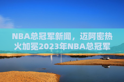 NBA总冠军新闻，迈阿密热火加冕2023年NBA总冠军，4-2横扫波士顿凯尔特人，历史性胜利引发全球热议，迈阿密热火加冕2023年NBA总冠军，4-2横扫波士顿凯尔特人，历史性胜利引发全球热议