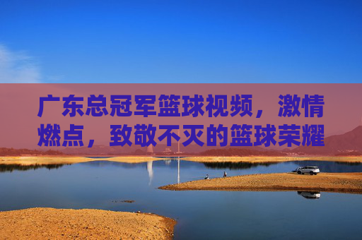广东总冠军篮球视频，激情燃点，致敬不灭的篮球荣耀，广东总冠军篮球燃情视频，激情燃点，致敬不灭的篮球荣耀