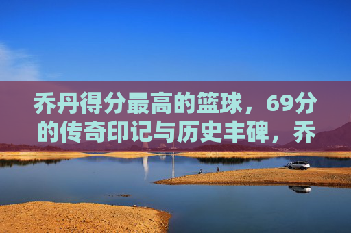 乔丹得分最高的篮球,69分的传奇印记与历史丰碑,乔丹得分最高篮球,69分的传奇印记与历史丰碑