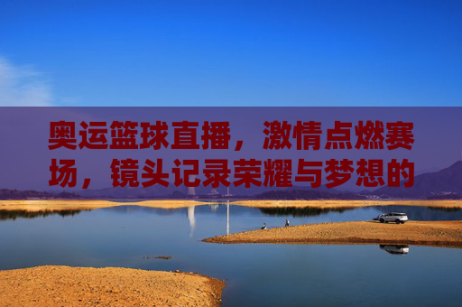 奥运篮球直播，激情点燃赛场，镜头记录荣耀与梦想的交汇，奥运篮球直播，激情赛场上的荣耀与梦想交汇瞬间
