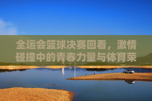 全运会篮球决赛回看，激情碰撞中的青春力量与体育荣光，全运会篮球决赛回看，激情碰撞中的青春力量与体育荣光