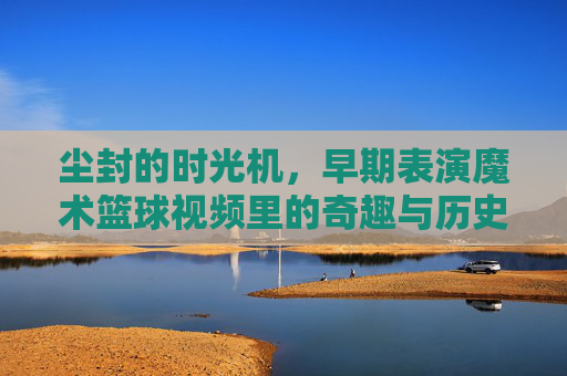 尘封的时光机，早期表演魔术篮球视频里的奇趣与历史印记，尘封的时光机，早期表演魔术篮球视频里的奇趣与历史印记