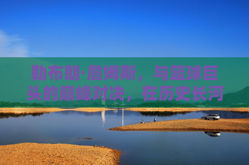 勒布朗·詹姆斯，与篮球巨头的巅峰对决，在历史长河中书写属于自己的传奇篇章，勒布朗·詹姆斯，与篮球巨头的巅峰对决，在历史长河中书写传奇篇章