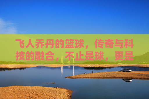 飞人乔丹的篮球,传奇与科技的融合,不止是球,更是运动的符号,飞人乔丹的篮球,传奇与科技的融合,运动符号的永恒印记