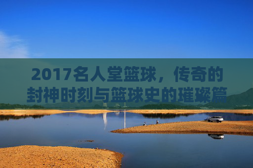 2017名人堂篮球，传奇的封神时刻与篮球史的璀璨篇章——记那些载入史册的篮球巨匠，2017名人堂篮球，传奇的封神时刻与篮球史的璀璨篇章
