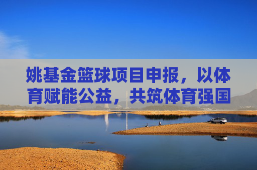 姚基金篮球项目申报，以体育赋能公益，共筑体育强国基层根基