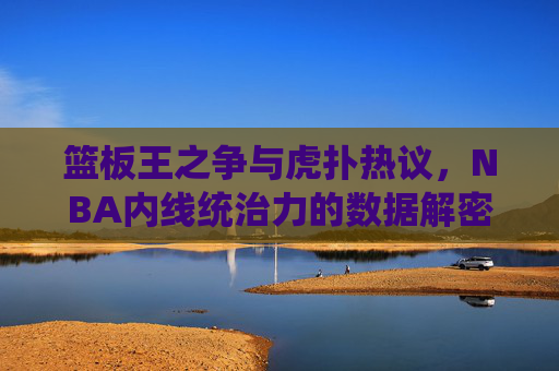 篮板王之争与虎扑热议，NBA内线统治力的数据解密——从数据到球迷视野的篮球内线传奇，篮板王之争与虎扑热议，NBA内线统治力的数据解密——从数据到球迷视野的篮球内线传奇