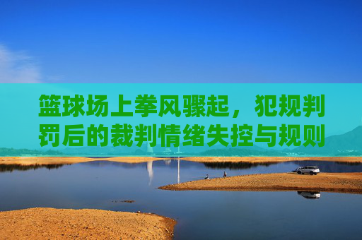 篮球场上拳风骤起,犯规判罚后的裁判情绪失控与规则反思,篮球场上拳风骤起,犯规判罚后裁判情绪失控与规则反思
