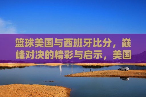 篮球美国与西班牙比分,巅峰对决的精彩与启示,美国与西班牙篮球巅峰对决,比分背后的精彩与启示