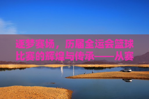逐梦赛场,历届全运会篮球比赛的辉煌与传承——从赛场风云到时代印记,逐梦赛场,历届全运会篮球比赛的辉煌与传承——从赛场风云到时代印记