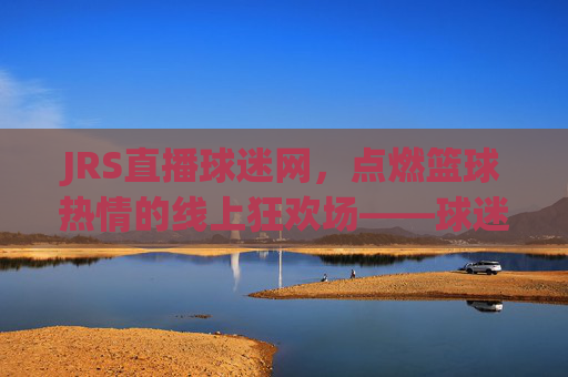 JRS直播球迷网，点燃篮球热情的线上狂欢场——球迷的专属篮球直播体验，JRS直播球迷网，点燃篮球热情的线上狂欢场——球迷专属的篮球直播体验