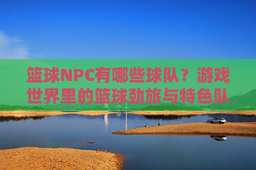 篮球NPC有哪些球队?游戏世界里的篮球劲旅与特色队伍,游戏世界里的篮球劲旅,篮球NPC球队盘点与特色队伍