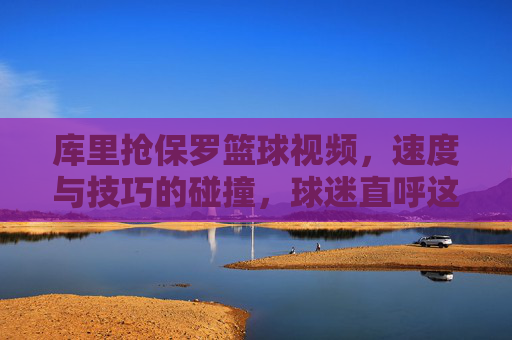 库里抢保罗篮球视频，速度与技巧的碰撞，球迷直呼这才是篮球该有的样子，库里抢保罗篮球视频，速度与技巧的碰撞，球迷直呼这才是篮球该有的样子