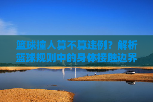 篮球撞人算不算违例?解析篮球规则中的身体接触边界,篮球撞人算不算违例?解析篮球规则中的身体接触边界