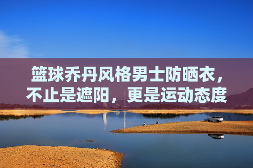 篮球乔丹风格男士防晒衣，不止是遮阳，更是运动态度的延伸，篮球乔丹风格男士防晒衣，不止是遮阳，更是运动态度的延伸