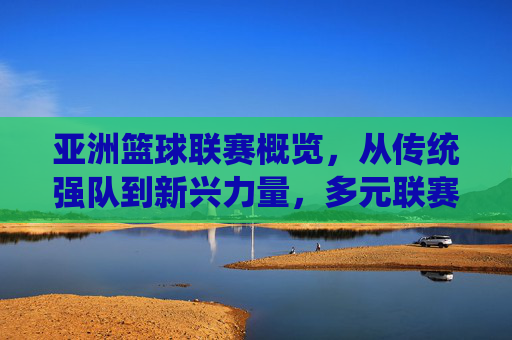 亚洲篮球联赛概览，从传统强队到新兴力量，多元联赛点亮区域篮球舞台，亚洲篮球联赛概览，传统强队到新兴力量，多元联赛点亮区域篮球舞台