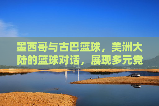 墨西哥与古巴篮球，美洲大陆的篮球对话，展现多元竞技魅力，墨西哥与古巴篮球，美洲大陆的篮球对话，展现多元竞技魅力