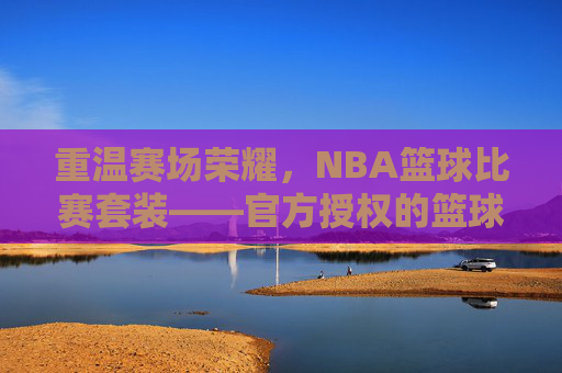 重温赛场荣耀，NBA篮球比赛套装——官方授权的篮球文化载体，承载球迷的热爱与记忆，重温赛场荣耀，NBA篮球比赛套装——官方授权的篮球文化载体，承载球迷的热爱与记忆