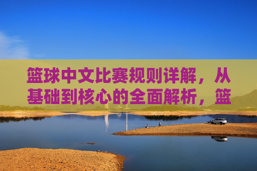 篮球中文比赛规则详解，从基础到核心的全面解析，篮球中文比赛规则详解，从基础到核心的全面解析