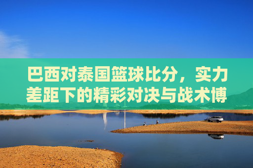 巴西对泰国篮球比分,实力差距下的精彩对决与战术博弈,巴西对泰国篮球比分,实力差距下的精彩对决与战术博弈
