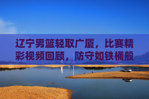 辽宁男篮轻取广厦，比赛精彩视频回顾，防守如铁桶般坚固，快攻效率炸裂，展现主场统治力，辽宁男篮轻取广厦，防守如铁桶般坚固 快攻效率炸裂 展现主场统治力 比赛精彩视频回顾