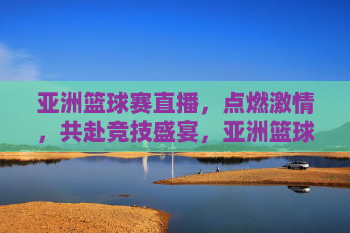 亚洲篮球赛直播，点燃激情，共赴竞技盛宴，亚洲篮球赛直播，点燃激情，共赴竞技盛宴