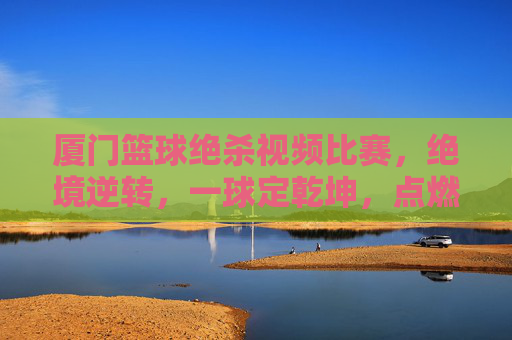 厦门篮球绝杀视频比赛，绝境逆转，一球定乾坤，点燃全场沸腾的燃爆时刻，厦门篮球绝杀逆转，一球定乾坤，点燃全场沸腾的燃爆时刻