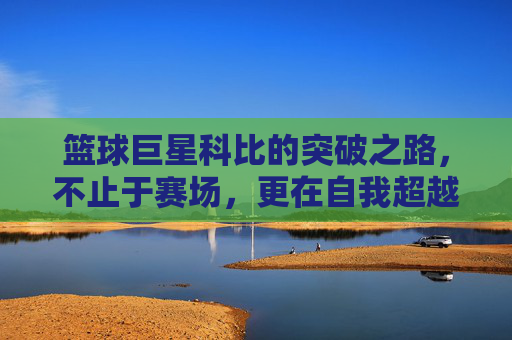 篮球巨星科比的突破之路,不止于赛场,更在自我超越,篮球巨星科比的突破之路,不止于赛场,更在自我超越