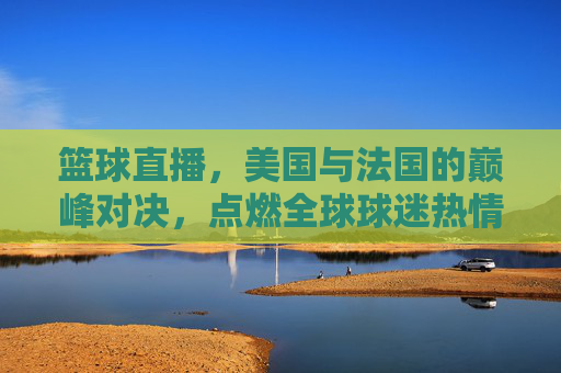 篮球直播，美国与法国的巅峰对决，点燃全球球迷热情，篮球直播，美国与法国巅峰对决，点燃全球球迷热情