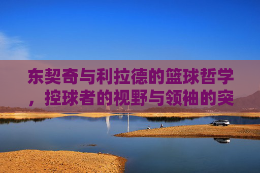 东契奇与利拉德的篮球哲学,控球者的视野与领袖的突破,东契奇与利拉德的篮球哲学,控球者的视野与领袖的突破