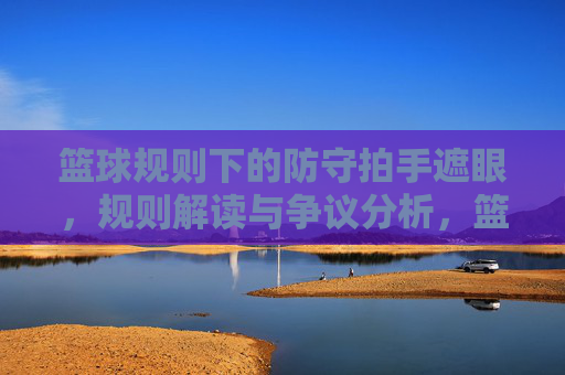 篮球规则下的防守拍手遮眼，规则解读与争议分析，篮球规则下的防守拍手遮眼，规则解读与争议分析