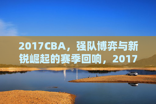 2017CBA，强队博弈与新锐崛起的赛季回响，2017CBA，强队博弈与新锐崛起的赛季回响