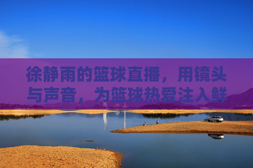 徐静雨的篮球直播，用镜头与声音，为篮球热爱注入鲜活生命力，徐静雨的篮球直播，镜头与声音为篮球热爱注入鲜活生命力