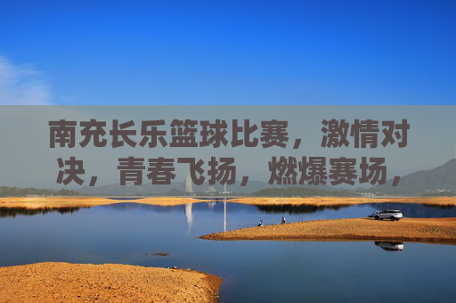 南充长乐篮球比赛,激情对决,青春飞扬,燃爆赛场,南充长乐篮球比赛,激情对决,青春飞扬,燃爆赛场