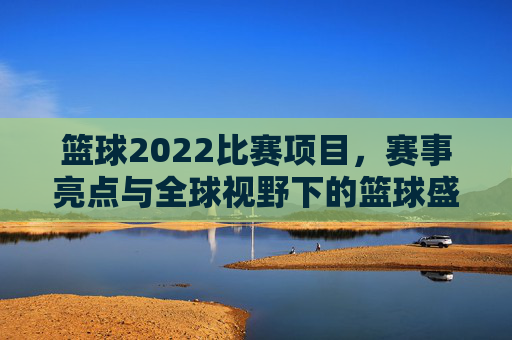 篮球2022比赛项目,赛事亮点与全球视野下的篮球盛宴,2022篮球赛事,项目解析、亮点纷呈与全球视野下的篮球盛宴