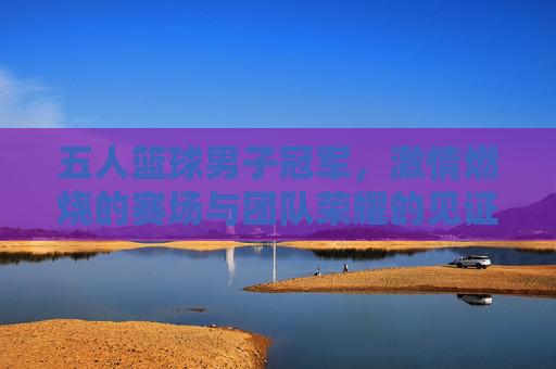 五人篮球男子冠军,激情燃烧的赛场与团队荣耀的见证,五人篮球男子冠军,激情燃烧的赛场与团队荣耀的见证
