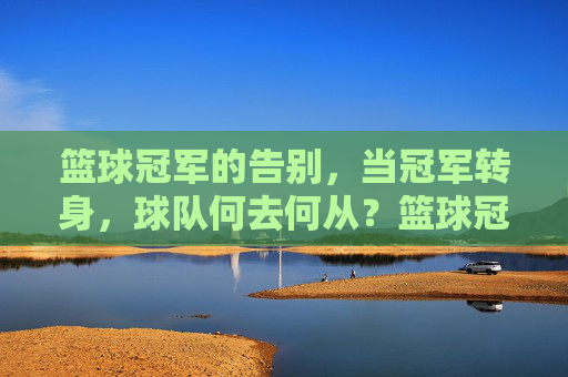 篮球冠军的告别,当冠军转身,球队何去何从?篮球冠军的告别,当冠军转身,球队何去何从?