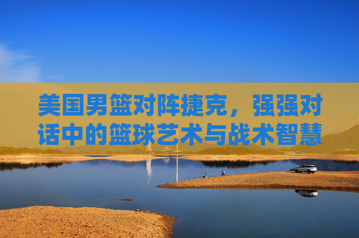 美国男篮对阵捷克，强强对话中的篮球艺术与战术智慧碰撞，美国男篮对阵捷克，强强对话中的篮球艺术与战术智慧碰撞