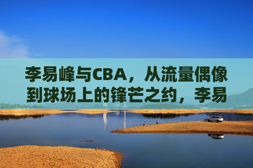 李易峰与CBA，从流量偶像到球场上的锋芒之约，李易峰与CBA，从流量偶像到球场上的锋芒之约