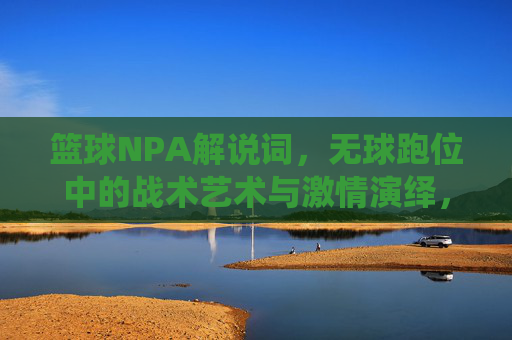篮球NPA解说词,无球跑位中的战术艺术与激情演绎,篮球NPA解说词,无球跑位中的战术艺术与激情演绎