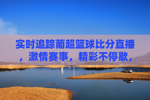 实时追踪葡超篮球比分直播，激情赛事，精彩不停歇，实时追踪葡超篮球比分直播，激情赛事精彩不停歇