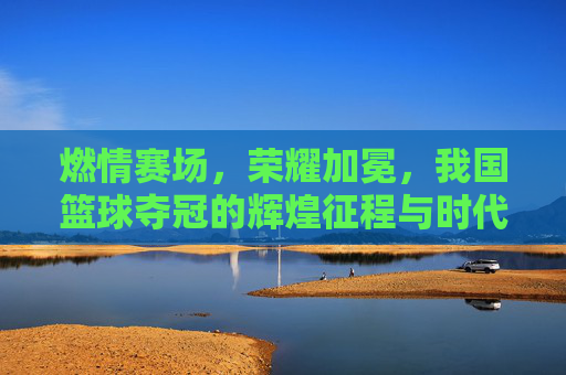 燃情赛场，荣耀加冕，我国篮球夺冠的辉煌征程与时代荣光，燃情赛场，荣耀加冕，我国篮球夺冠的辉煌征程与时代荣光