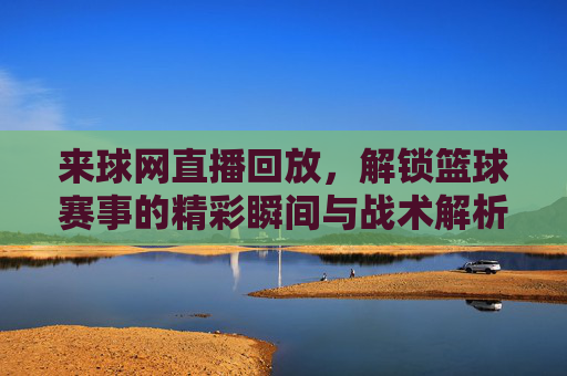 来球网直播回放,解锁篮球赛事的精彩瞬间与战术解析,来球网直播回放,解锁篮球赛事的精彩瞬间与战术解析