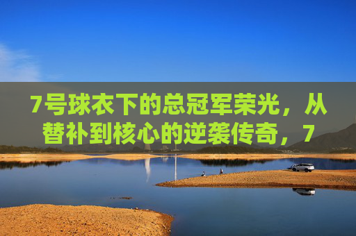 7号球衣下的总冠军荣光,从替补到核心的逆袭传奇,7号球衣下的总冠军荣光,从替补到核心的逆袭传奇